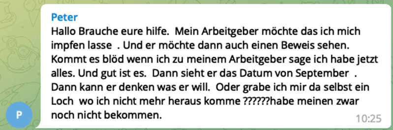 Screenshot einer Nachricht aus einer Gruppe. Geschrieben von Peter: Hallo Brauche eure hilfe. Mein Arbeitgeber möchte das ich mich impfen lasse . Und er möchte dann auch einen Beweis sehen. Kommt es blöd wenn ich zu meinem Arbeitgeber sage ich habe jetzt alles. Und gut ist es. Dann sieht er das Datum von September Dann kann er denken was er will. Oder grabe ich mir da selbst ein Loch wo ich nicht mehr heraus komme ??????habe meinen zwar noch nicht bekommen.